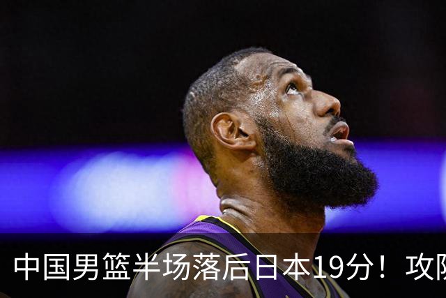 中国男篮半场落后日本19分！攻防两端被爆，郭士强毫无办法，真危险了