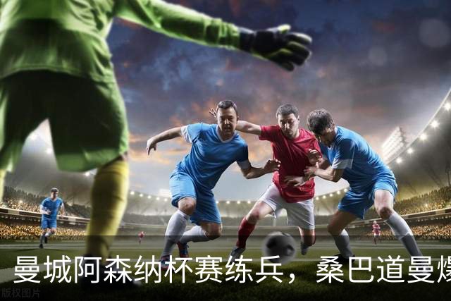 曼城阿森纳杯赛练兵，桑巴道曼爆发彰显豪门厚度